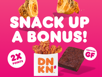 Earn 2X Points on Select Dunkin’ Snackin’ Items Earn 2X Points on Select Dunkin’ Snackin’ Items