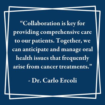 "Collaboration is key for providing comprehensive care to our patients. Together, we can anticipate and manage oral health issues that frequently arise from cancer treatments." - Dr. Carlo Ercoli
